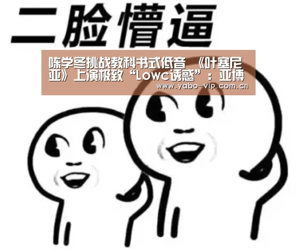陈学冬挑战教科书式低音 《叶塞尼亚》上演极致“Lowc诱惑”：亚博棋牌